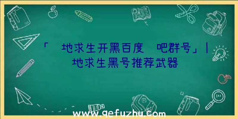 「绝地求生开黑百度贴吧群号」|绝地求生黑号推荐武器